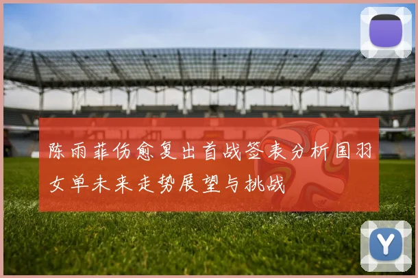 陈雨菲伤愈复出首战签表分析国羽女单未来走势展望与挑战